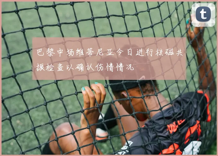 巴黎中场维蒂尼亚今日进行核磁共振检查以确认伤情情况