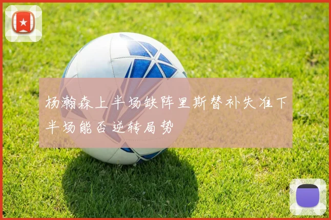 杨瀚森上半场缺阵里斯替补失准下半场能否逆转局势