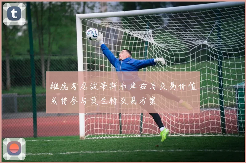 雄鹿考虑波蒂斯和库兹马交易价值或将参与莫兰特交易方案