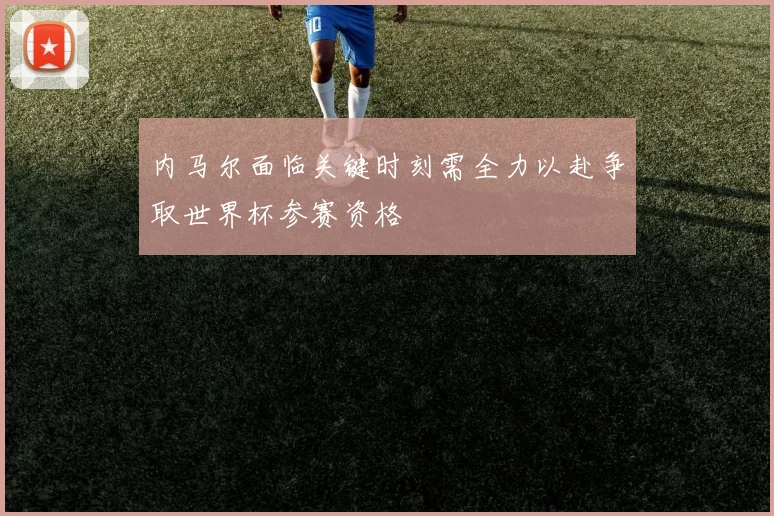 内马尔面临关键时刻需全力以赴争取世界杯参赛资格