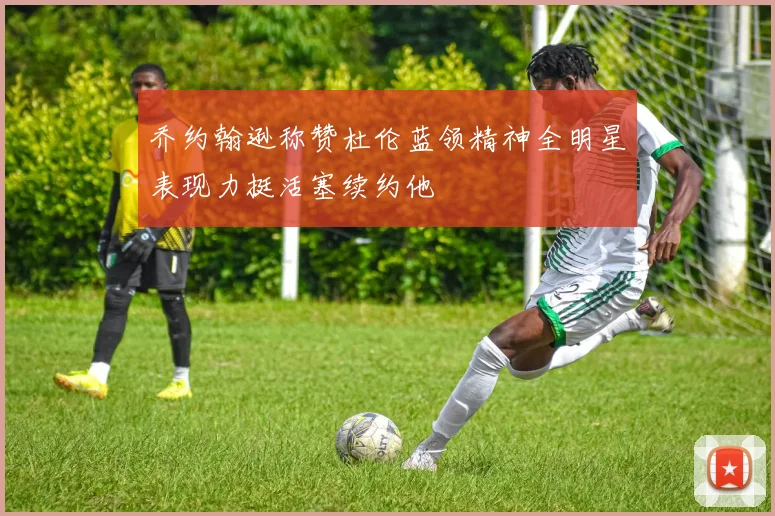乔约翰逊称赞杜伦蓝领精神全明星表现力挺活塞续约他