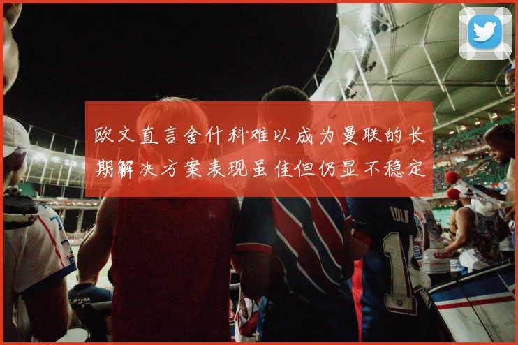 欧文直言舍什科难以成为曼联的长期解决方案表现虽佳但仍显不稳定