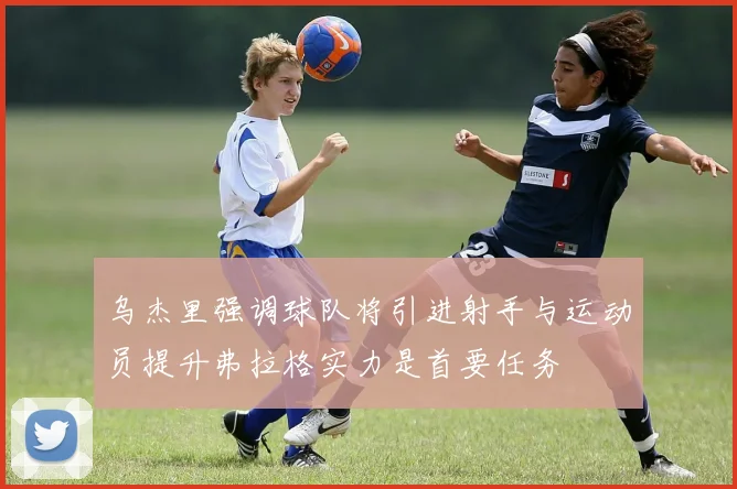 乌杰里强调球队将引进射手与运动员提升弗拉格实力是首要任务