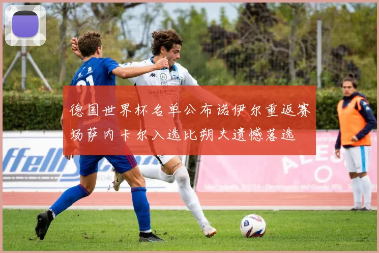 德国世界杯名单公布诺伊尔重返赛场萨内卡尔入选比朔夫遗憾落选