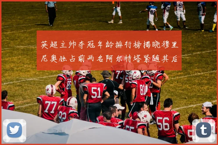 英超主帅夺冠年龄排行榜揭晓穆里尼奥独占前两名阿尔特塔紧随其后