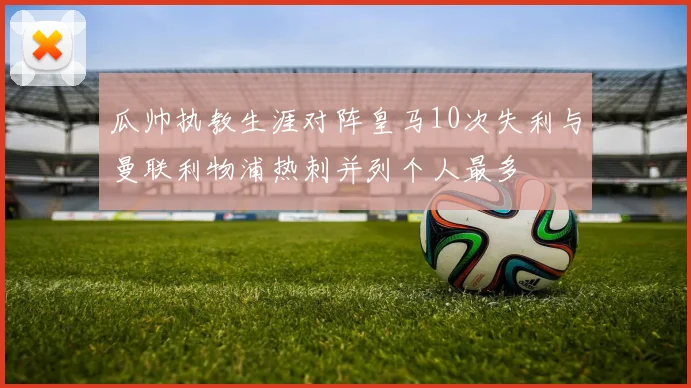 瓜帅执教生涯对阵皇马10次失利与曼联利物浦热刺并列个人最多