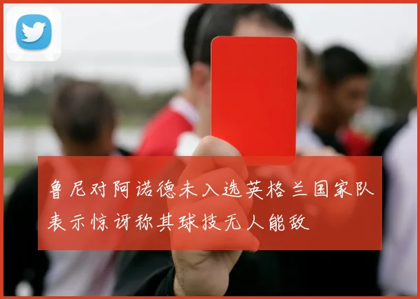 鲁尼对阿诺德未入选英格兰国家队表示惊讶称其球技无人能敌