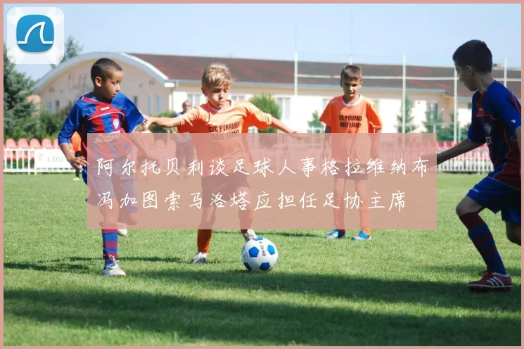 阿尔托贝利谈足球人事格拉维纳布冯加图索马洛塔应担任足协主席